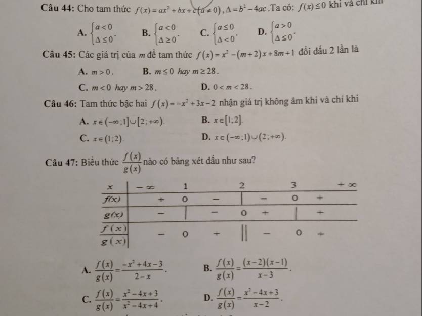 Cho tam thức f(x)=ax^2+bx+c(a!= 0),△ =b^2-4ac.Ta có: f(x)≤ 0 khi và chỉ kh
A. beginarrayl a<0 △ ≤ 0endarray. . B. beginarrayl a<0 △ ≥ 0endarray. . C. beginarrayl a≤ 0 △ <0endarray. . D. beginarrayl a>0 △ ≤ 0endarray. .
Câu 45: Các giá trị của m đề tam thức f(x)=x^2-(m+2)x+8m+1 đồi đấu 2 lần là
A. m>0. B. m≤ 0 hay m≥ 28.
C. m<0</tex> hay m>28. D. 0
Câu 46: Tam thức bậc hai f(x)=-x^2+3x-2 nhận giá trị không âm khi và chỉ khi
A. x∈ (-∈fty ;1]∪ [2;+∈fty ). B. x∈ [1;2].
D.
C. x∈ (1;2). x∈ (-∈fty ;1)∪ (2;+∈fty ).
Câu 47: Biểu thức  f(x)/g(x)  nào có bảng xét dầu như sau?
A.  f(x)/g(x) = (-x^2+4x-3)/2-x . B.  f(x)/g(x) = ((x-2)(x-1))/x-3 .
C.  f(x)/g(x) = (x^2-4x+3)/x^2-4x+4 . D.  f(x)/g(x) = (x^2-4x+3)/x-2 .