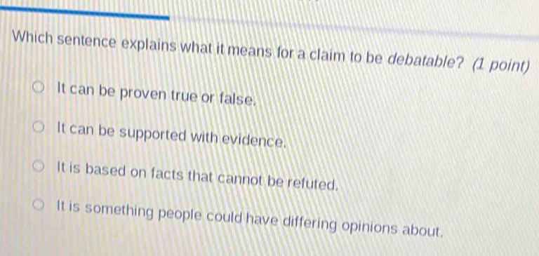 Which sentence explains what it means for a claim to be debatable? (1 point)
It can be proven true or false.
It can be supported with evidence.
It is based on facts that cannot be refuted.
It is something people could have differing opinions about.