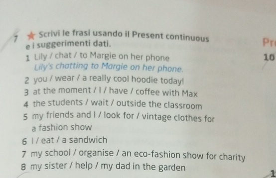 7 ★ Scrivi le frasi usando il Present continuous 
e i suggerimenti dati. 
Pr 
1 Lily / chat / to Margie on her phone 10 
Lily's chatting to Margie on her phone. 
2 you / wear / a really cool hoodie today! 
3 at the moment / I / have / coffee with Max 
4 the students / wait / outside the classroom 
5 my friends and I / look for / vintage clothes for 
a fashion show 
6 l / eat / a sandwich 
7 my school / organise / an eco-fashion show for charity 
8 my sister / help / my dad in the garden 
1