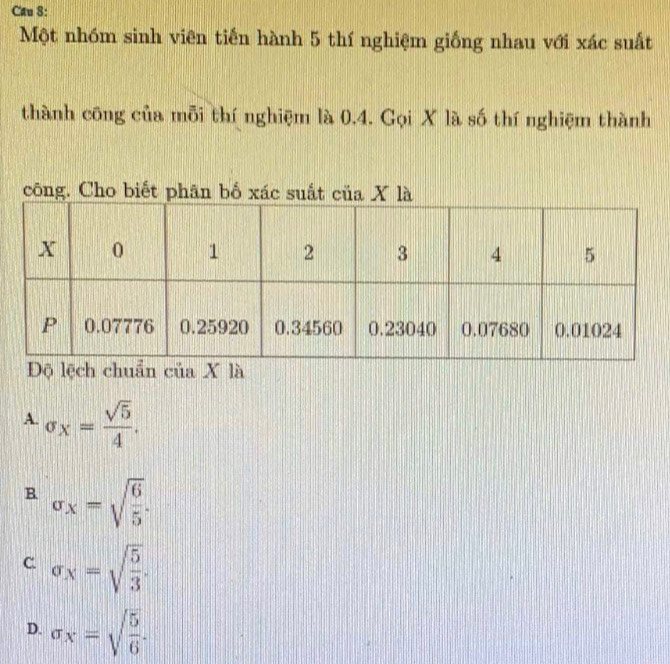 Cau 8:
Một nhóm sinh viên tiến hành 5 thí nghiệm giống nhau với xác suất
thành công của mỗi thí nghiệm là 0.4. Gọi X là số thí nghiệm thành
công. Cho biết phân bố xác su
A. sigma _x= sqrt(5)/4 .
B. sigma _x=sqrt(frac 6)5.
C sigma _X=sqrt(frac 5)3.
D. sigma _x=sqrt(frac 5)6.