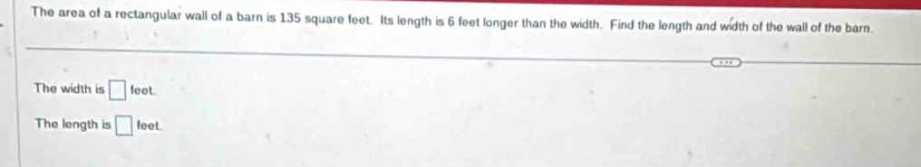 The area of a rectangular wall of a barn is 135 square feet. Its length is 6 feet longer than the width. Find the length and width of the wall of the barn. 
The width is □ feet. 
The length is □ feet.