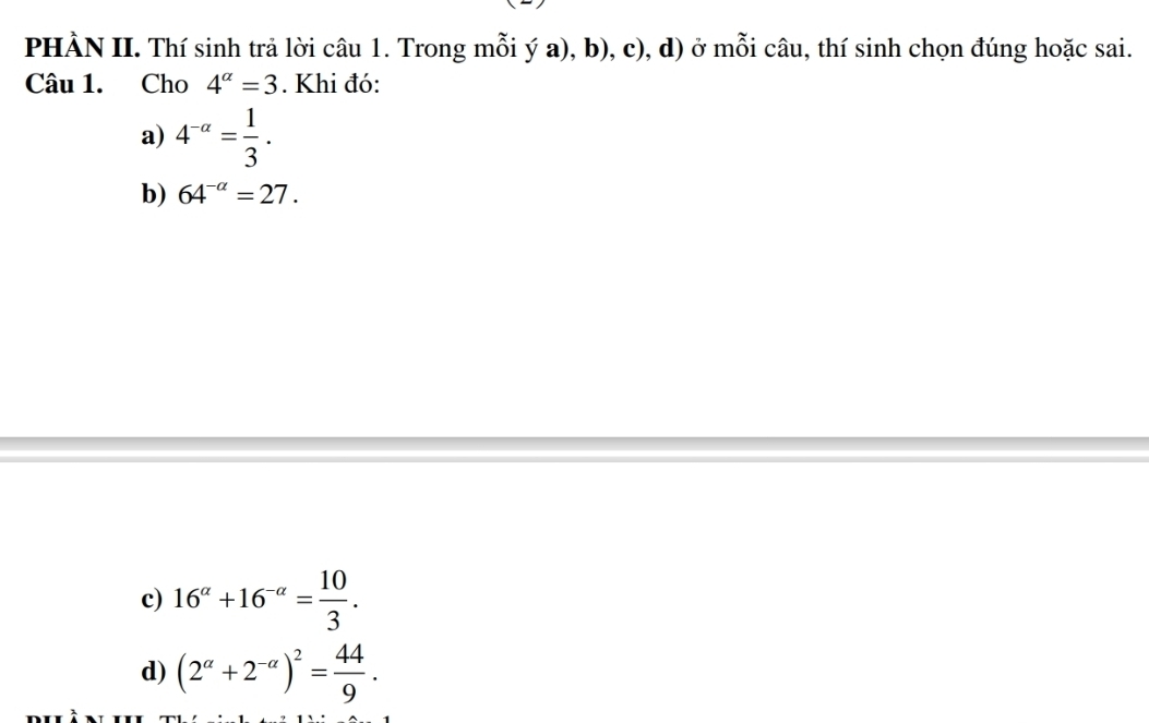 PHÀN II. Thí sinh trả lời câu 1. Trong mỗi ý a), b), c), d) ở mỗi câu, thí sinh chọn đúng hoặc sai. 
Câu 1. Cho 4^(alpha)=3. Khi đó: 
a) 4^(-alpha)= 1/3 . 
b) 64^(-alpha)=27. 
c) 16^(alpha)+16^(-alpha)= 10/3 . 
d) (2^(alpha)+2^(-alpha))^2= 44/9 .