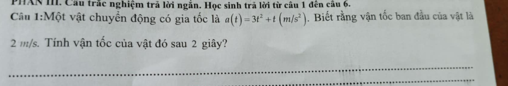 PHAN III. Cầu trắc nghiệm trả lời ngắn. Học sinh trả lời từ câu 1 đên câu 6. 
Câu 1:Một vật chuyển động có gia tốc là a(t)=3t^2+t(m/s^2). Biết rằng vận tốc ban đầu của vật là
2 m/s. Tính vận tốc của vật đó sau 2 giây?