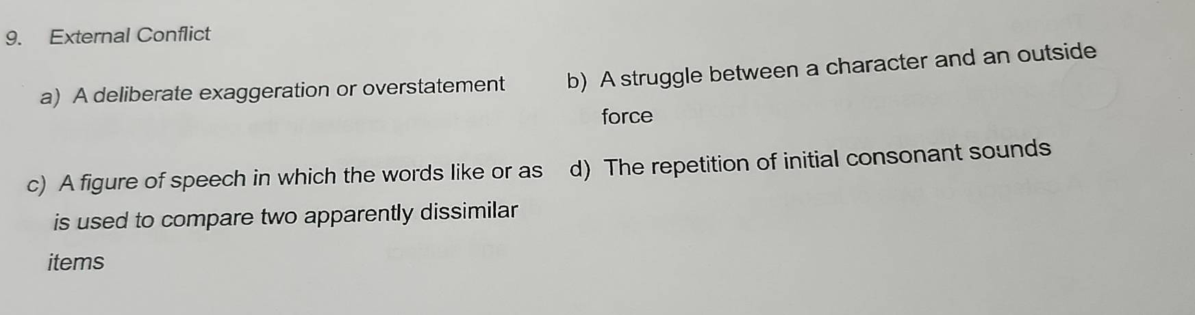 External Conflict
a) A deliberate exaggeration or overstatement b) A struggle between a character and an outside
force
c) A figure of speech in which the words like or as d) The repetition of initial consonant sounds
is used to compare two apparently dissimilar
items