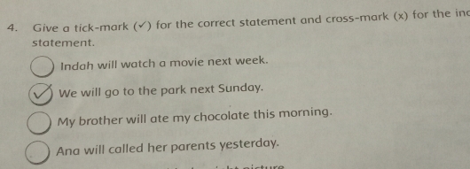 Give a tick-mark (√) for the correct statement and cross-mark (x) for the inc
statement.
Indah will watch a movie next week.
We will go to the park next Sunday.
My brother will ate my chocolate this morning.
Ana will called her parents yesterday.