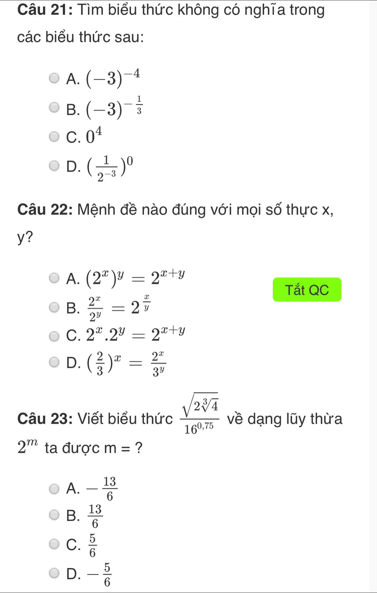 Tìm biểu thức không có nghĩa trong
các biểu thức sau:
A. (-3)^-4
B. (-3)^- 1/3 
C. 0^4
D. ( 1/2^(-3) )^0
Câu 22: Mệnh đề nào đúng với mọi số thực x,
y?
A. (2^x)^y=2^(x+y)
Tắt QC
B.  2^x/2^y =2^(frac x)y
C. 2^x.2^y=2^(x+y)
D. ( 2/3 )^x= 2^x/3^y 
Câu 23: Viết biểu thức frac sqrt(2sqrt [3]4)16^(0,75) về dạng lũy thừa
2^m ta được m= ?
A. - 13/6 
B.  13/6 
C.  5/6 
D. - 5/6 