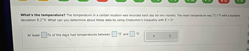 What's the temperature? The temperature in a certain location was recorded each day for two months. The mean temperature was 75.1°F with a standard 
deviation 8.2°F What can you determine about these data by using Chebyshev's Inequality with K=2 ? 
At least □ % of the days had temperatures between □°F and □°F ×