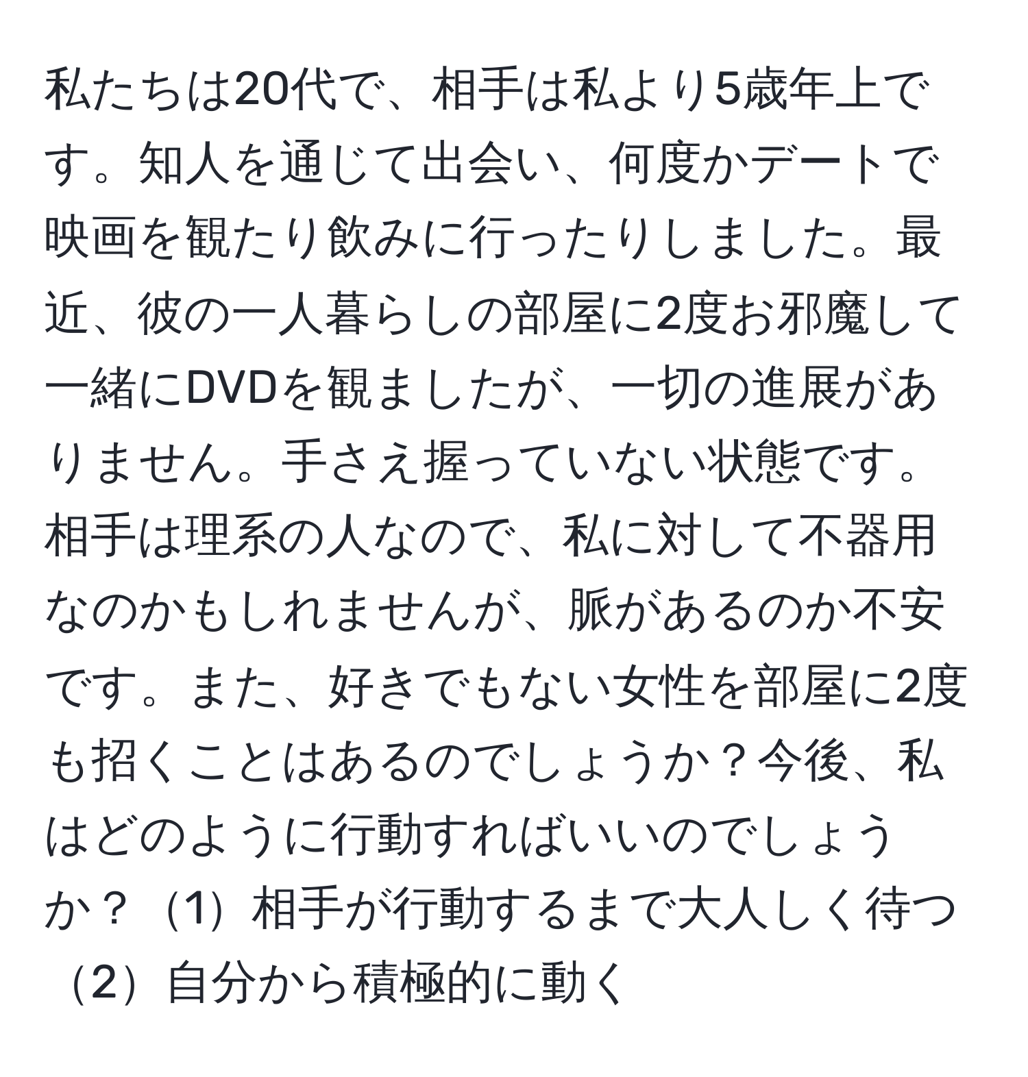 私たちは20代で、相手は私より5歳年上です。知人を通じて出会い、何度かデートで映画を観たり飲みに行ったりしました。最近、彼の一人暮らしの部屋に2度お邪魔して一緒にDVDを観ましたが、一切の進展がありません。手さえ握っていない状態です。相手は理系の人なので、私に対して不器用なのかもしれませんが、脈があるのか不安です。また、好きでもない女性を部屋に2度も招くことはあるのでしょうか？今後、私はどのように行動すればいいのでしょうか？1相手が行動するまで大人しく待つ 2自分から積極的に動く