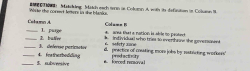 DIRECTIONS: Matching Match each term in Column A with its definition in Column B.
Write the correct letters in the blanks.
Column A Column B
_1. purge a. area that a nation is able to protect
_2. buffer c. safety zone b. individual who tries to overthrow the government
_3. defense perimeter d. practice of creating more jobs by restricting workers’
_4. featherbedding productivity
_5. subversive e. forced removal