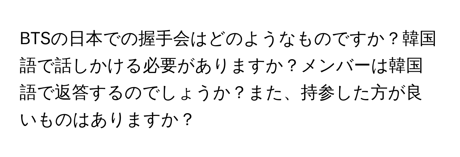 BTSの日本での握手会はどのようなものですか？韓国語で話しかける必要がありますか？メンバーは韓国語で返答するのでしょうか？また、持参した方が良いものはありますか？