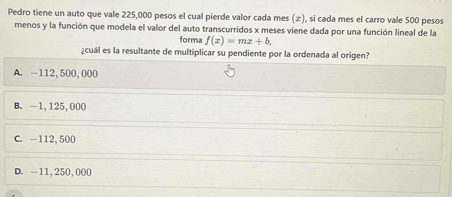 Pedro tiene un auto que vale 225,000 pesos el cual pierde valor cada mes (æ), si cada mes el carro vale 500 pesos
menos y la función que modela el valor del auto transcurridos x meses viene dada por una función lineal de la
forma f(x)=mx+b, 
¿cuál es la resultante de multiplicar su pendiente por la ordenada al origen?
A. —112,500,000
B. -1,125,000
C. -112,500
D. -11,250,000