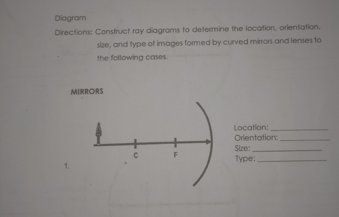 Diagram 
Directions: Construct ray diagrams to determine the location, orientation, 
size, and type of images formed by curved mirrors and lenses to 
the following cases. 
MIRRORS 
Location:_ 
Orientation:_ 
Size:_ 
C F 
Type:_ 
1.