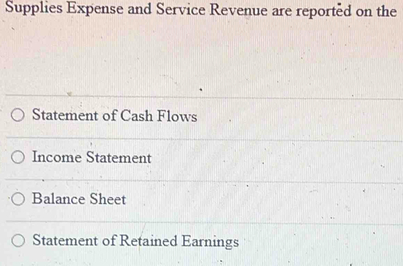 Supplies Expense and Service Revenue are reported on the 
Statement of Cash Flows 
Income Statement 
Balance Sheet 
Statement of Retained Earnings