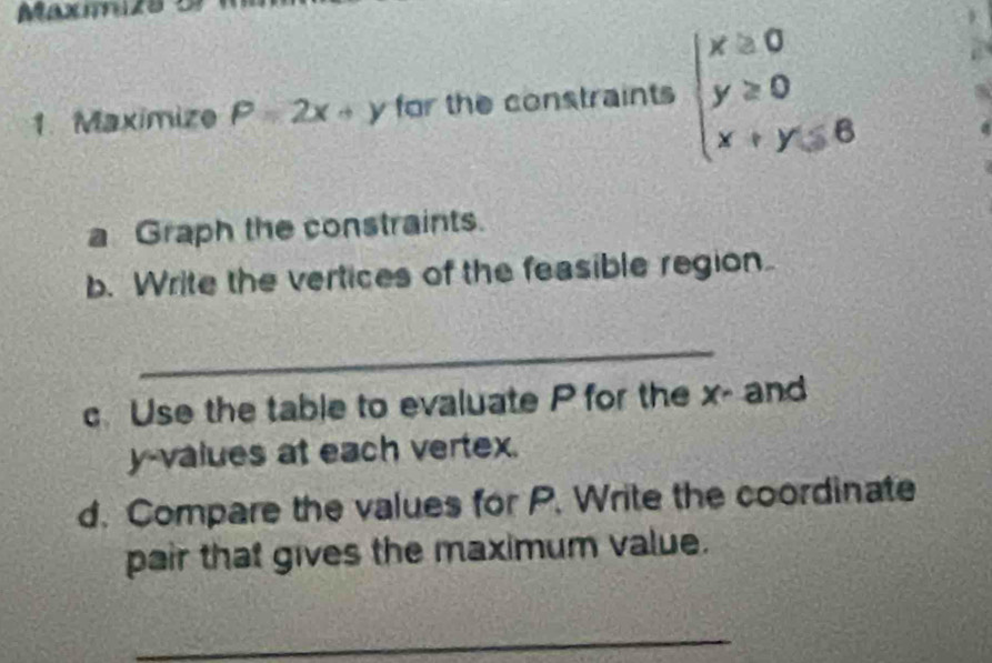 Maxmzs 5
1. Maximize P=2x+y for the constraints beginarrayl x≥ 0 y≥ 0 x+y≤ 6endarray.
a Graph the constraints.
b. Write the vertices of the feasible region
_
Use the table to evaluate P for the x - and
y -values at each vertex.
d. Compare the values for P. Write the coordinate
pair that gives the maximum value.
_