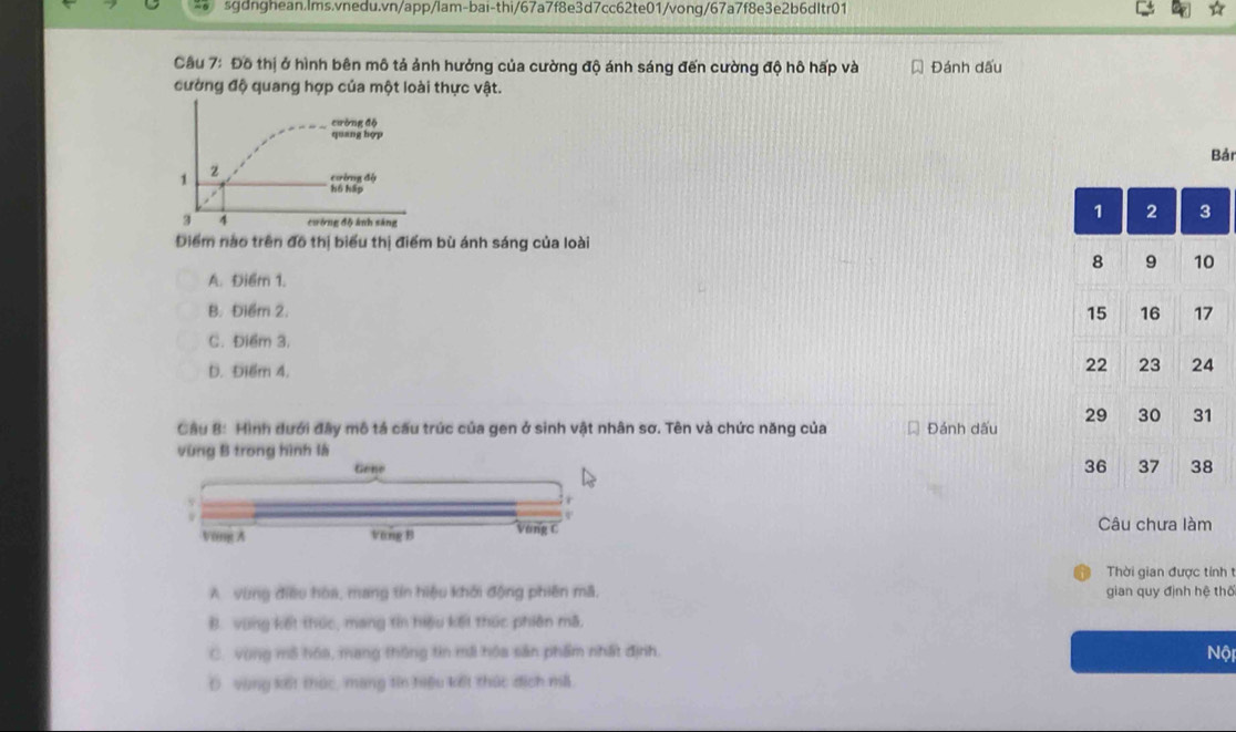 Đô thị ở hình bên mô tả ảnh hưởng của cường độ ánh sáng đến cường độ hô hấp và Đánh dấu
cường độ quang hợp của một loài thực vật.
cưòng độ
quang hợp
Bảr
1 2 cường độ
hồ háp
3 4 cường độ ảnh sáng
Điểm nào trên đô thị biểu thị điểm bù ánh sáng của loài
A. Điểm 1.
B. Điểm 2.
C. Điểm 3.
D. Điểm 4.
Câu B: Hình dưới đây mô tả cầu trúc của gen ở sinh vật nhân sơ. Tên và chức năng của Đánh dấu 
vùng B trong hình là
Gene 
Vong A Vang B Vòng C Câu chưa làm
Thời gian được tính t
A vùng điều hòa, mang tín hiệu khởi động phiên mã, gian quy định hệ thể
B. vùng kết thúc, mang tin hiệu kết thức phiên mã,
C. vùng mô hóa, mang thông tin mã hóa sản phẩm nhất định.
Nội
Dvùng kết thức, mang tin hiệu kết thức địch mã.