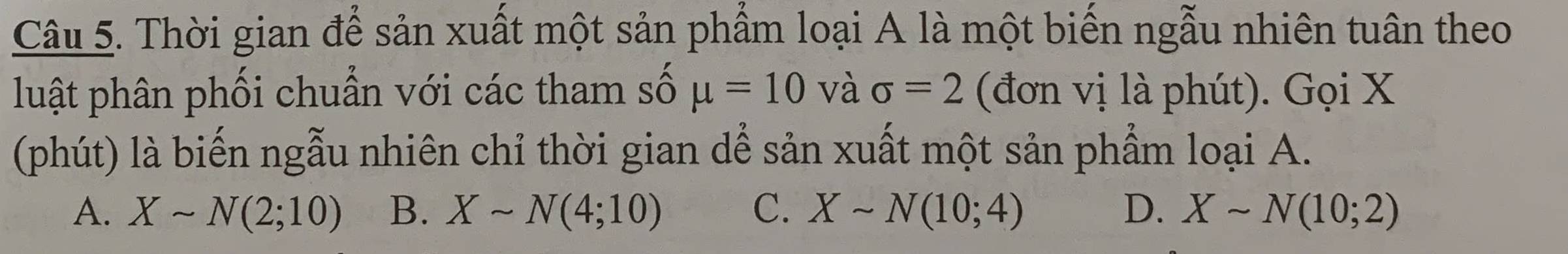 Thời gian để sản xuất một sản phẩm loại A là một biến ngẫu nhiên tuân theo
luật phân phối chuẩn với các tham số mu =10 và sigma =2 (đơn vị là phút). Gọi X
(phút) là biến ngẫu nhiên chỉ thời gian dể sản xuất một sản phẩm loại A.
A. Xsim N(2;10) B. Xsim N(4;10) C. Xsim N(10;4) D. Xsim N(10;2)