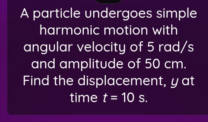 A particle undergoes simple 
harmonic motion with 
angular velocity of 5 rad/s
and amplitude of 50 cm. 
Find the displacement, yat 
time t=10 S.