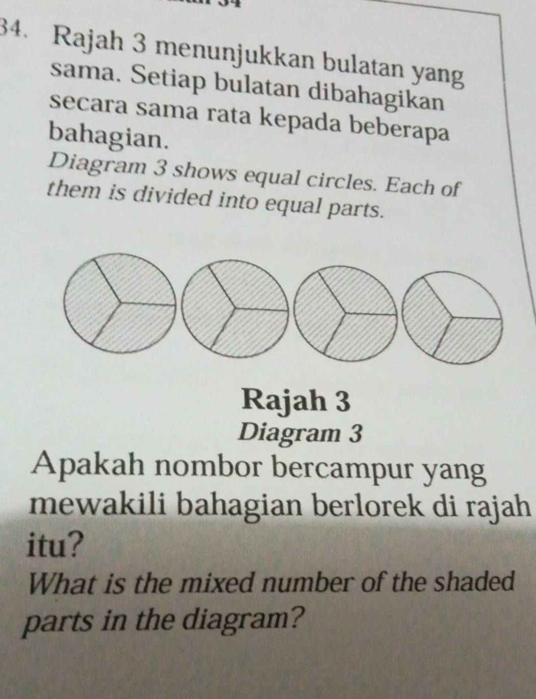 Rajah 3 menunjukkan bulatan yang 
sama. Setiap bulatan dibahagikan 
secara sama rata kepada beberapa 
bahagian. 
Diagram 3 shows equal circles. Each of 
them is divided into equal parts. 
Rajah 3 
Diagram 3 
Apakah nombor bercampur yang 
mewakili bahagian berlorek di rajah 
itu? 
What is the mixed number of the shaded 
parts in the diagram?