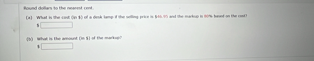 Round dollars to the nearest cent. 
(a) What is the cost (in $) of a desk lamp if the selling price is $46.95 and the markup is 80% based on the cost?
$ 1_□ 
(b) What is the amount (in $) of the markup?
$ □