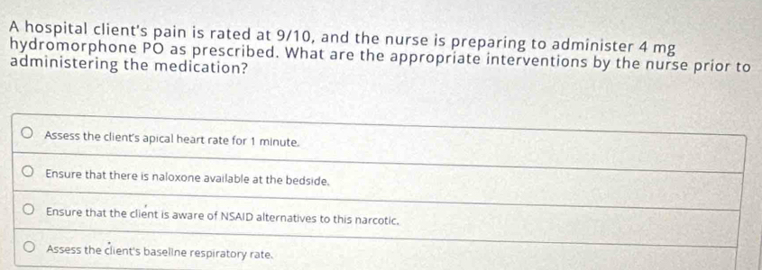 A hospital client's pain is rated at 9/10, and the nurse is preparing to administer 4 mg
hydromorphone PO as prescribed. What are the appropriate interventions by the nurse prior to
administering the medication?
Assess the client's apical heart rate for 1 minute.
Ensure that there is naloxone available at the bedside.
Ensure that the client is aware of NSAID alternatives to this narcotic.
Assess the client's baseline respiratory rate.