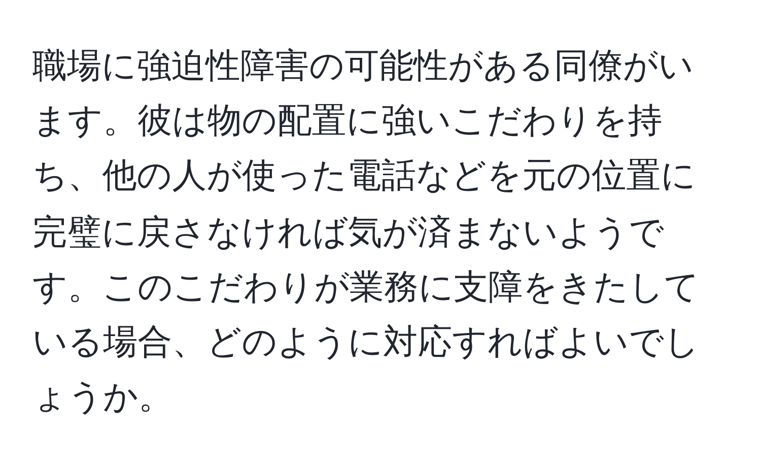 職場に強迫性障害の可能性がある同僚がいます。彼は物の配置に強いこだわりを持ち、他の人が使った電話などを元の位置に完璧に戻さなければ気が済まないようです。このこだわりが業務に支障をきたしている場合、どのように対応すればよいでしょうか。