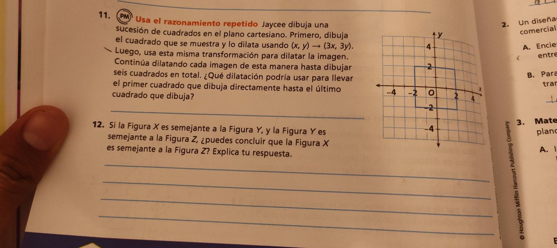 PM Usa el razonamiento repetido Jaycee dibuja una2. Un diseña 
sucesión de cuadrados en el plano cartesiano. Primero, dibuja 
comercial 
el cuadrado que se muestra y lo dilata usando (x,y)to (3x,3y). 
A. Encie 
Luego, usa esta misma transformación para dilatar la imagen. 
entre 
Continúa dilatando cada imagen de esta manera hasta dibujar 
seis cuadrados en total. ¿Qué dilatación podría usar para llevar 
B. Para 
el primer cuadrado que dibuja directamente hasta el últimotrar 
cuadrado que dibuja? 
_ 
3. Mate 
12. Si la Figura Xes semejante a la Figura Y, y la Figura Y esplan 
semejante a la Figura Z, ¿puedes concluir que la Figura X
es semejante a la Figura Z? Explica tu respuesta. 
A. 1 
_ 
_ 
_ 
_