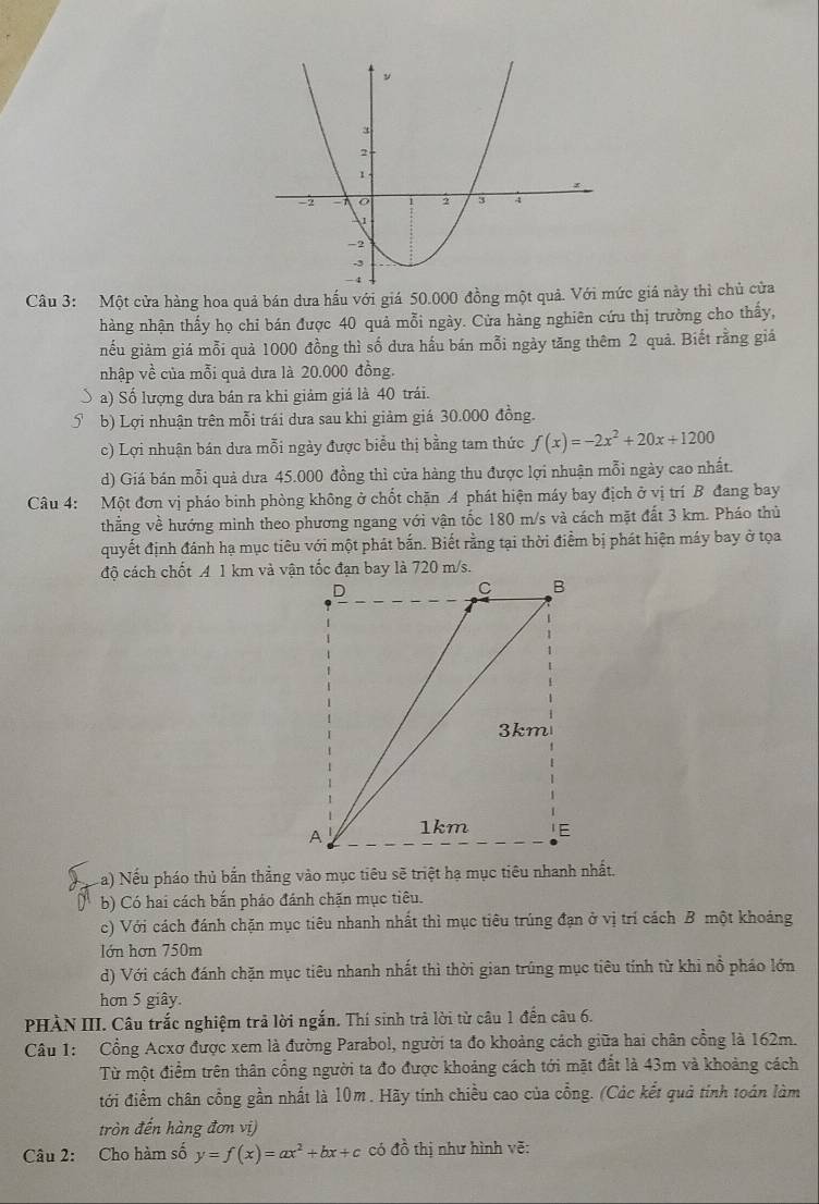 Một cửa hàng hoa quả bán dưa hấu với giá 50.000 đồng một quả. Với mức giá này thì chủ cửa
hàng nhận thấy họ chỉ bán được 40 quả mỗi ngày. Cửa hàng nghiên cứu thị trường cho thấy,
nếu giảm giá mỗi quả 1000 đồng thì số dưa hầu bán mỗi ngày tăng thêm 2 quả. Biết rằng giá
nhập về của mỗi quả dưa là 20.000 đồng.
a) Số lượng dưa bán ra khi giảm giá là 40 trái.
5 b) Lợi nhuận trên mỗi trái dưa sau khi giảm giá 30.000 đồng.
c) Lợi nhuận bán dưa mỗi ngày được biểu thị bằng tam thức f(x)=-2x^2+20x+1200
d) Giá bán mỗi quả dưa 45.000 đồng thì cửa hàng thu được lợi nhuận mỗi ngày cao nhất.
Câu 4: Một đơn vị pháo binh phòng không ở chốt chặn A phát hiện máy bay địch ở vị trí B đang bay
thẳng về hướng minh theo phương ngang với vận tốc 180 m/s và cách mặt đất 3 km. Pháo thủ
quyết định đánh hạ mục tiêu với một phát bắn. Biết rằng tại thời điểm bị phát hiện máy bay ở tọa
Na) Nếu pháo thủ bắn thẳng vào mục tiêu sẽ triệt hạ mục tiêu nhanh nhất,
b) Có hai cách bắn pháo đánh chặn mục tiêu.
c) Với cách đánh chặn mục tiêu nhanh nhất thì mục tiêu trúng đạn ở vị trí cách B một khoảng
lớn hơn 750m
d) Với cách đánh chặn mục tiêu nhanh nhất thì thời gian trúng mục tiêu tính từ khi nổ pháo lớn
hơn 5 giây.
PHÀN III. Câu trắc nghiệm trả lời ngắn. Thí sinh trả lời từ câu 1 đến câu 6.
Câu 1: Cổng Acxơ được xem là đường Parabol, người ta đo khoảng cách giữa hai chân cồng là 162m.
Từ một điểm trên thân cổng người ta đo được khoảng cách tới mặt đất là 43m và khoảng cách
đới điểm chân cổng gần nhất là 10m. Hãy tính chiều cao của cổng. (Các kết quả tính toán làm
tròn đến hàng đơn vị)
Câu 2: Cho hàm số y=f(x)=ax^2+bx+c có dhat o thị như hình vẽ: