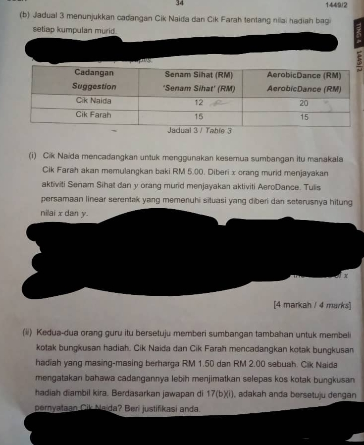 34 1449/2 
(b) Jadual 3 menunjukkan cadangan Cik Naida dan Cik Farah tentang nilai hadiah bagi 
setiap kumpulan murid. 

a 
(i) Cik Naida mencadangkan untuk menggunakan kesemua sumbangan itu manakala 
Cik Farah akan memulangkan baki RM 5.00. Diberi x orang murid menjayakan 
aktiviti Senam Sihat dan y orang murid menjayakan aktiviti AeroDance. Tulis 
persamaan linear serentak yang memenuhi situasi yang diberi dan seterusnya hitung 
nilai x dan y. 
ix 
[4 markah / 4 marks] 
(ii) Kedua-dua orang guru itu bersetuju memberi sumbangan tambahan untuk membeli 
kotak bungkusan hadiah. Cik Naida dan Cik Farah mencadangkan kotak bungkusan 
hadiah yang masing-masing berharga RM 1.50 dan RM 2.00 sebuah. Cik Naida 
mengatakan bahawa cadangannya lebih menjimatkan selepas kos kotak bungkusan 
hadiah diambil kira. Berdasarkan jawapan di 17(b)(i) , adakah anda bersetuju dengan 
pernyataan Cik Naida? Beri justifikasi anda.