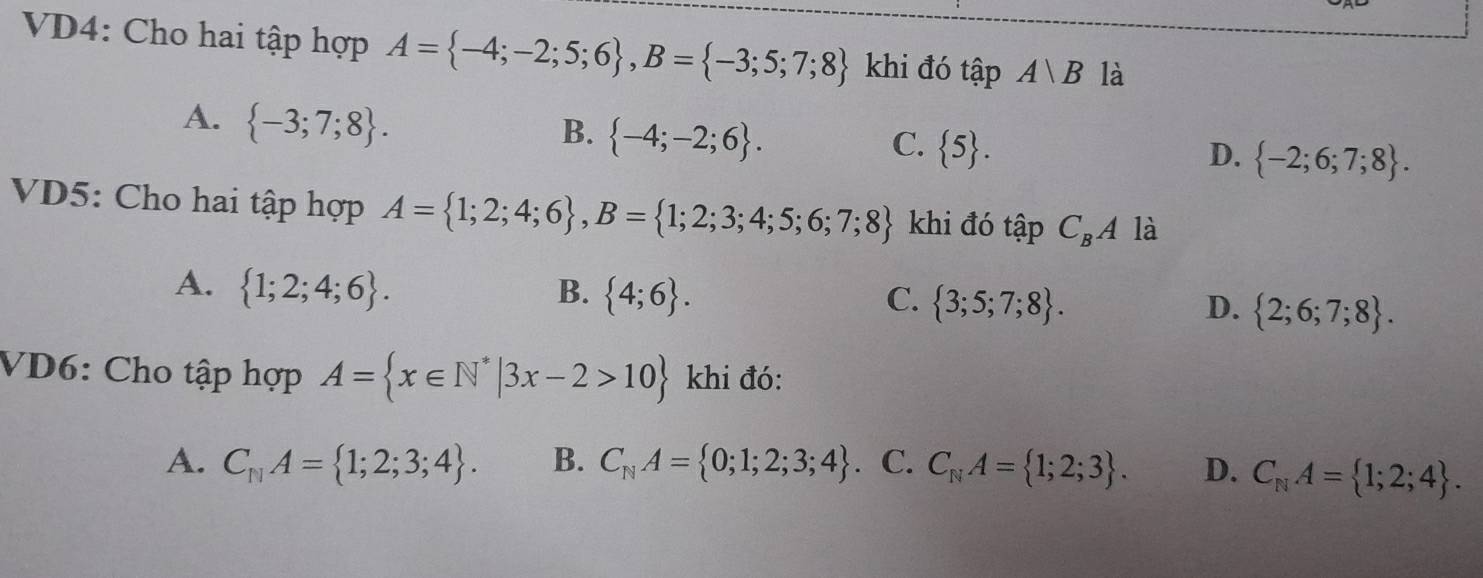 VD4: Cho hai tập hợp A= -4;-2;5;6 , B= -3;5;7;8 khi đó tập Avee B là
A.  -3;7;8.
B.  -4;-2;6.
C.  5. D.  -2;6;7;8. 
VD5: Cho hai tập hợp A= 1;2;4;6 , B= 1;2;3;4;5;6;7;8 khi đó tập C_BA là
A.  1;2;4;6. B.  4;6. C.  3;5;7;8. D.  2;6;7;8. 
VD6: Cho tập hợp A= x∈ N^*|3x-2>10 khi đó:
A. C_11A= 1;2;3;4. B. C_NA= 0;1;2;3;4. C. C_NA= 1;2;3. D. C_NA= 1;2;4.