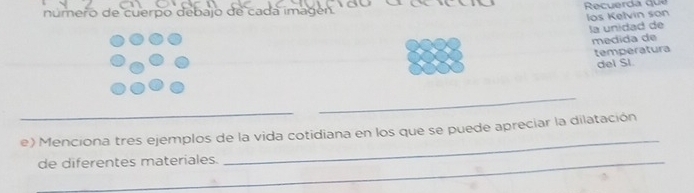 número de cuerpo debajo de cada imagén. Recuerda que 
los Kelvin son 
la unidad de 
medida de 
temperatura 
del SI. 
_ 
_ 
_ 
e) Menciona tres ejemplos de la vida cotidiana en los que se puede apreciar la dilatación 
_de diferentes materiales.