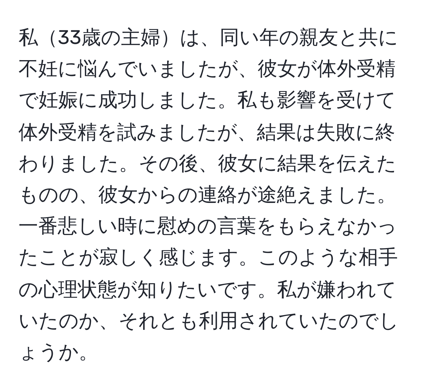 私33歳の主婦は、同い年の親友と共に不妊に悩んでいましたが、彼女が体外受精で妊娠に成功しました。私も影響を受けて体外受精を試みましたが、結果は失敗に終わりました。その後、彼女に結果を伝えたものの、彼女からの連絡が途絶えました。一番悲しい時に慰めの言葉をもらえなかったことが寂しく感じます。このような相手の心理状態が知りたいです。私が嫌われていたのか、それとも利用されていたのでしょうか。