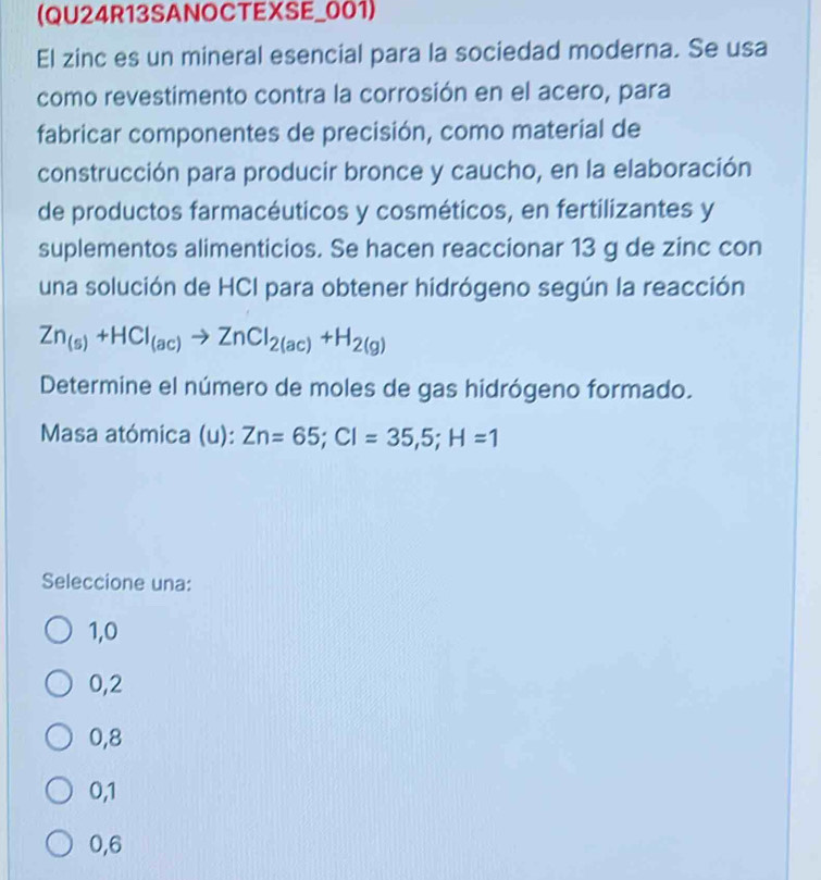 (QU24R13SANOCTEXSE_001)
El zinc es un mineral esencial para la sociedad moderna. Se usa
como revestimento contra la corrosión en el acero, para
fabricar componentes de precisión, como material de
construcción para producir bronce y caucho, en la elaboración
de productos farmacéuticos y cosméticos, en fertilizantes y
suplementos alimenticios. Se hacen reaccionar 13 g de zinc con
una solución de HCI para obtener hidrógeno según la reacción
Zn_(s)+HCl_(ac)to ZnCl_2(ac)+H_2(g)
Determine el número de moles de gas hidrógeno formado.
Masa atómica (u): Zn=65; Cl=35,5; H=1
Seleccione una:
1,0
0,2
0,8
0, 1
0,6