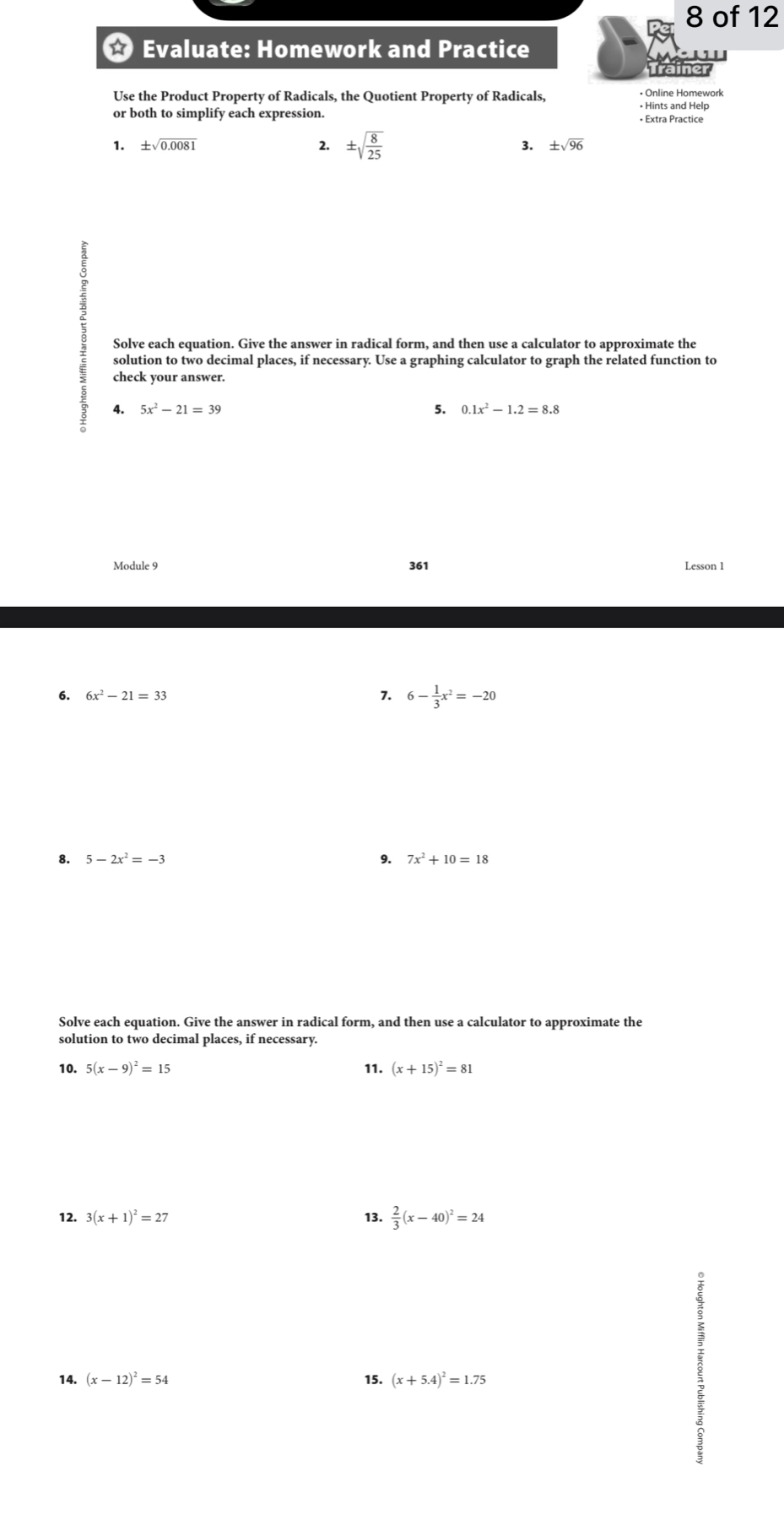 of 12 
Evaluate: Homework and Practice 
iner 
Use the Product Property of Radicals, the Quotient Property of Radicals, • Online Homework • Hints and Help 
or both to simplify each expression. • Extra Practice 
2. 
1. ± sqrt(0.0081) ± sqrt(frac 8)25 3. ± sqrt(96)
Solve each equation. Give the answer in radical form, and then use a calculator to approximate the 
solution to two decimal places, if necessary. Use a graphing calculator to graph the related function to 
check your answer. 
4. 5x^2-21=39 5. 0.1x^2-1.2=8.8
Module 9 361 Lesson 1 
6. 6x^2-21=33 7. 6- 1/3 x^2=-20
8. 5-2x^2=-3 9. 7x^2+10=18
Solve each equation. Give the answer in radical form, and then use a calculator to approximate the 
solution to two decimal places, if necessary. 
10. 5(x-9)^2=15 11. (x+15)^2=81
12. 3(x+1)^2=27 13.  2/3 (x-40)^2=24
14. (x-12)^2=54 (x+5.4)^2=1.75
15.