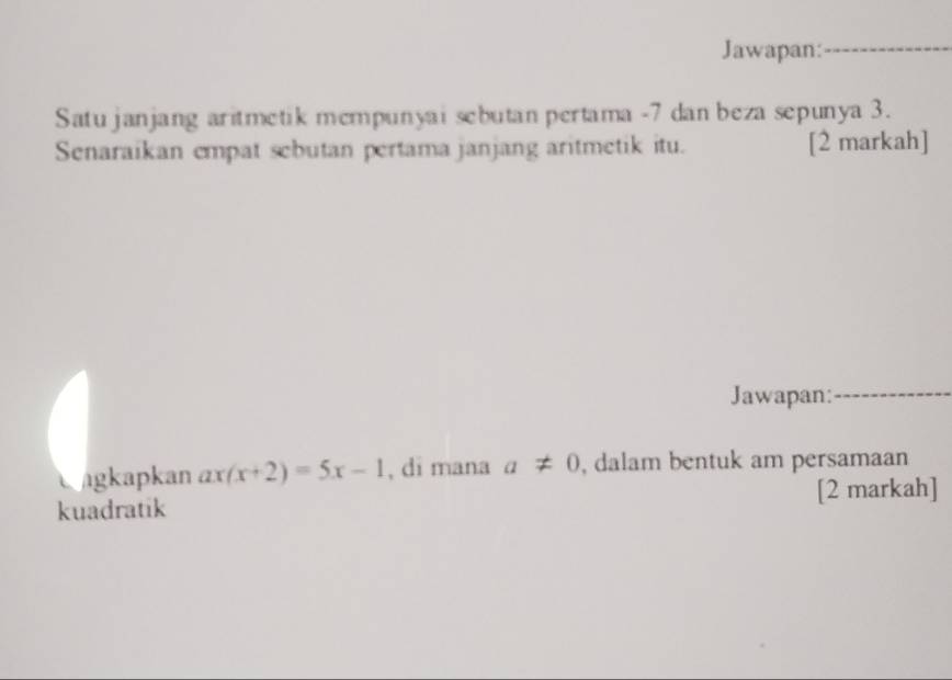 Jawapan: 
_ 
Satu janjang aritmetik mempunyai sebutan pertama -7 dan beza sepunya 3. 
Senaraikan empat sebutan pertama janjang aritmetik itu. [2 markah] 
Jawapan:_ 
agkapkan ax(x+2)=5x-1 , di mana a!= 0 , dalam bentuk am persamaan 
kuadratik [2 markah]