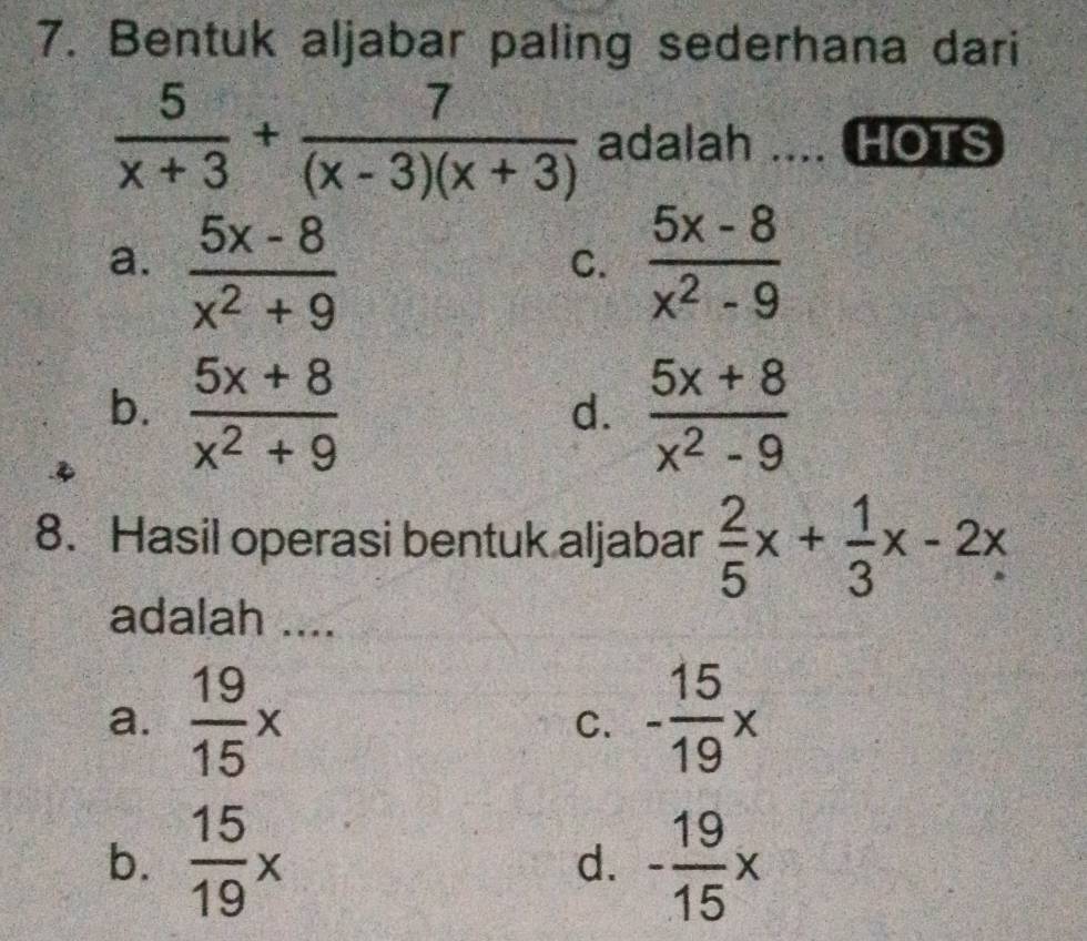 Bentuk aljabar paling sederhana dari
 5/x+3 + 7/(x-3)(x+3)  adalah the HOTS
a.  (5x-8)/x^2+9   (5x-8)/x^2-9 
C.
b.  (5x+8)/x^2+9   (5x+8)/x^2-9 
d.
8. Hasil operasi bentuk aljabar  2/5 x+ 1/3 x-2x
adalah ....
a.  19/15 x C. - 15/19 x
b.  15/19 * - 19/15 x
d.