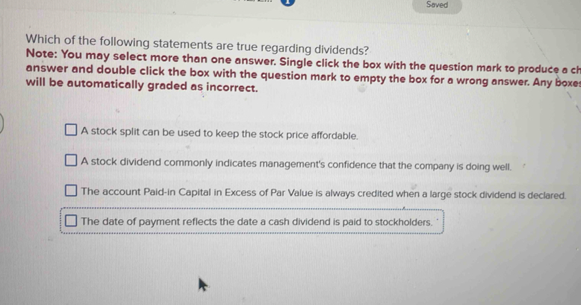 Saved
Which of the following statements are true regarding dividends?
Note: You may select more than one answer. Single click the box with the question mark to produce a ch
answer and double click the box with the question mark to empty the box for a wrong answer. Any boxes
will be automatically graded as incorrect.
A stock split can be used to keep the stock price affordable.
A stock dividend commonly indicates management's confidence that the company is doing well.
The account Paid-in Capital in Excess of Par Value is always credited when a large stock dividend is declared.
The date of payment reflects the date a cash dividend is paid to stockholders.