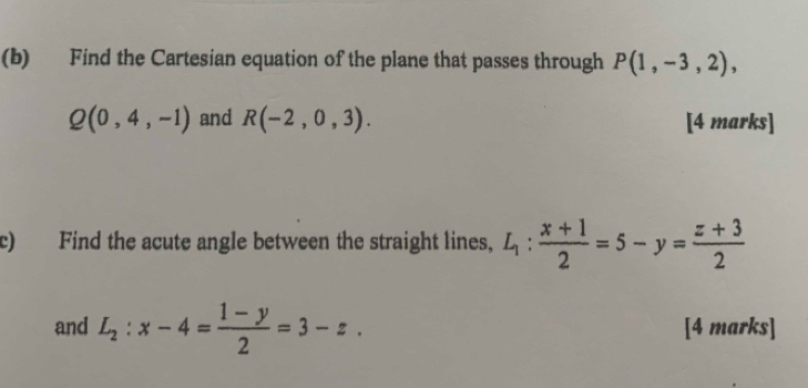 Find the Cartesian equation of the plane that passes through P(1,-3,2),
Q(0,4,-1) and R(-2,0,3). [4 marks] 
c) Find the acute angle between the straight lines, L_1: (x+1)/2 =5-y= (z+3)/2 
and L_2:x-4= (1-y)/2 =3-z. [4 marks]