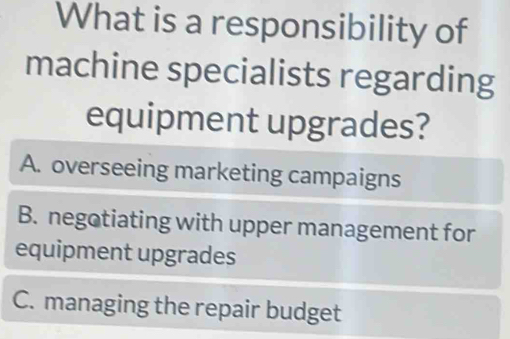 What is a responsibility of
machine specialists regarding
equipment upgrades?
A. overseeing marketing campaigns
B. negotiating with upper management for
equipment upgrades
C. managing the repair budget