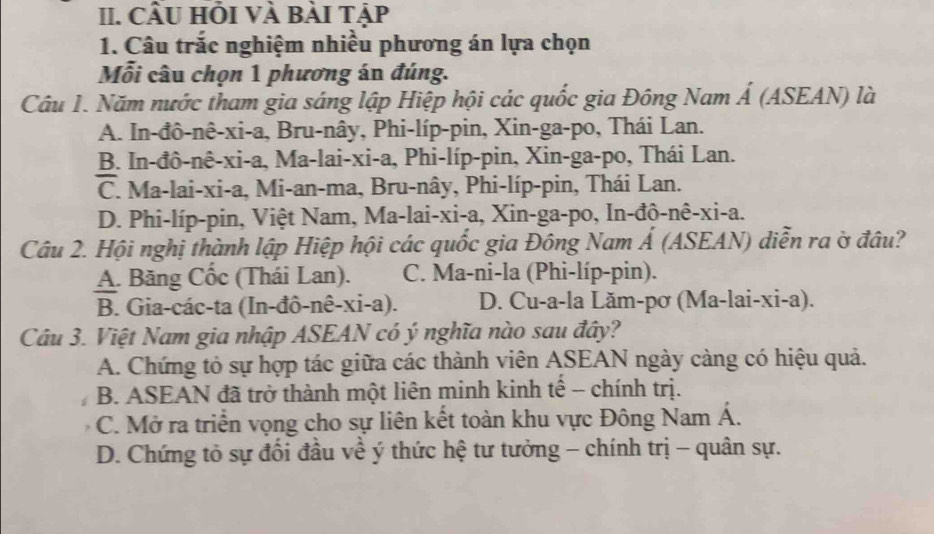 CÂU HỏI VÀ Bài Tập
1. Câu trắc nghiệm nhiều phương án lựa chọn
Mỗi câu chọn 1 phương án đúng.
Câu 1. Năm nước tham gia sáng lập Hiệp hội các quốc gia Đông Nam Á (ASEAN) là
A. In-đô-nê-xi-a, Bru-nây, Phi-líp-pin, Xin-ga-po, Thái Lan.
B. In-đô-nê-xi-a, Ma-lai-xi-a, Phi-líp-pin, Xin-ga-po, Thái Lan.
C. Ma-lai-xi-a, Mi-an-ma, Bru-nây, Phi-líp-pin, Thái Lan.
D. Phi-líp-pin, Việt Nam, Ma-lai-xi-a, Xin-ga-po, In-đô-nê-xi-a.
Câu 2. Hội nghị thành lập Hiệp hội các quốc gia Đông Nam Á (ASEAN) diễn ra ờ đâu?
A. Băng Cốc (Thái Lan). C. Ma-ni-la (Phi-líp-pin).
B. Gia-các-ta (In-đô-nê-xi-a). D. Cu-a-la Lăm-pơ (Ma-lai-xi-a).
Câu 3. Việt Nam gia nhập ASEAN có ý nghĩa nào sau đây?
A. Chứng tỏ sự hợp tác giữa các thành viên ASEAN ngày càng có hiệu quả.
B. ASEAN đã trở thành một liên minh kinh tế - chính trị.
C. Mở ra triển vọng cho sự liên kết toàn khu vực Đông Nam Á.
D. Chứng tỏ sự đối đầu về ý thức hệ tư tưởng - chính trị - quân sự.