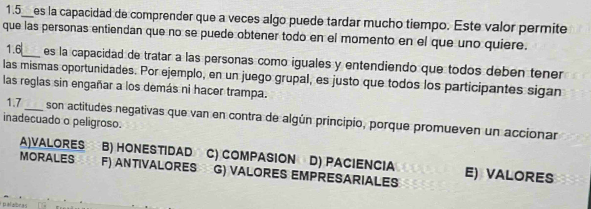 1.5_ a es la capacidad de comprender que a veces algo puede tardar mucho tiempo. Este valor permite
que las personas entiendan que no se puede obtener todo en el momento en el que uno quiere.
1.6_ es la capacidad de tratar a las personas como iguales y entendiendo que todos deben tener
las mismas oportunidades. Por ejemplo, en un juego grupal, es justo que todos los participantes sigan
las reglas sin engañar a los demás ni hacer trampa.
1.7_ son actitudes negativas que van en contra de algún principio, porque promueven un accionar
inadecuado o peligroso.
A)VALORES B) HONESTIDAD C) COMPASION D) PACIENCIA E) VALORES
MORALES F) ANTIVALORES G) VALORES EMPRESARIALES
palabras