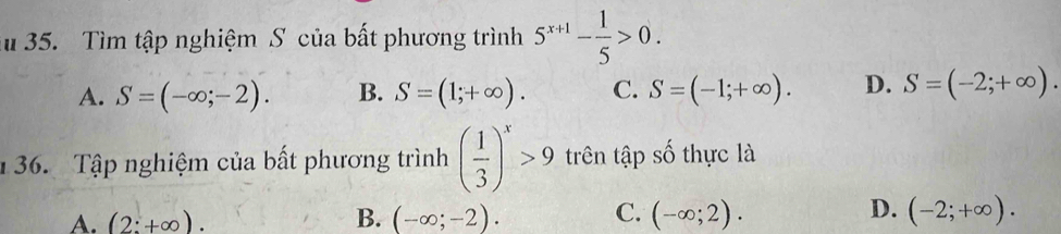 Ấ 35. Tìm tập nghiệm S của bất phương trình 5^(x+1)- 1/5 >0.
A. S=(-∈fty ;-2). B. S=(1;+∈fty ). C. S=(-1;+∈fty ). D. S=(-2;+∈fty ). 
136. Tập nghiệm của bất phương trình ( 1/3 )^x>9 trên tập số thực là
A. (2:+∈fty ). B. (-∈fty ;-2). C. (-∈fty ;2). D. (-2;+∈fty ).