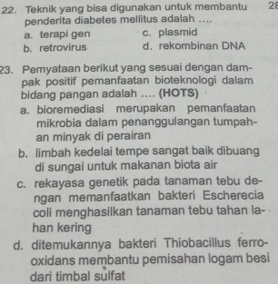 Teknik yang bisa digunakan untuk membantu 28
penderita diabetes mellitus adalah ....
a. terapi gen c. plasmid
b. retrovirus d. rekombinan DNA
23. Pemyataan berikut yang sesuai dengan dam-
pak positif pemanfaatan bioteknologi dalam
bidang pangan adalah .... (HOTS)
a. bioremediasi merupakan pemanfaatan
mikrobia dalam penanggulangan tumpah-
an minyak di perairan
b. limbah kedelai tempe sangat baik dibuang
di sungai untuk makanan biota air
c. rekayasa genetik pada tanaman tebu de-
ngan memanfaatkan bakteri Escherecia
coli menghasilkan tanaman tebu tahan la-
han kering
d. ditemukannya bakteri Thiobacillus ferro-
oxidans membantu pemisahan logam besi
dari timbal sulfat