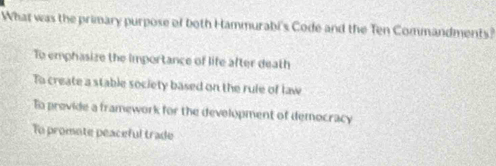 What was the primary purpose of both Hammurabi's Code and the Ten Commandments?
To emphasize the importance of life after death
To create a stable society based on the rule of law
To provide a framework for the development of democracy
To promote peaceful trade