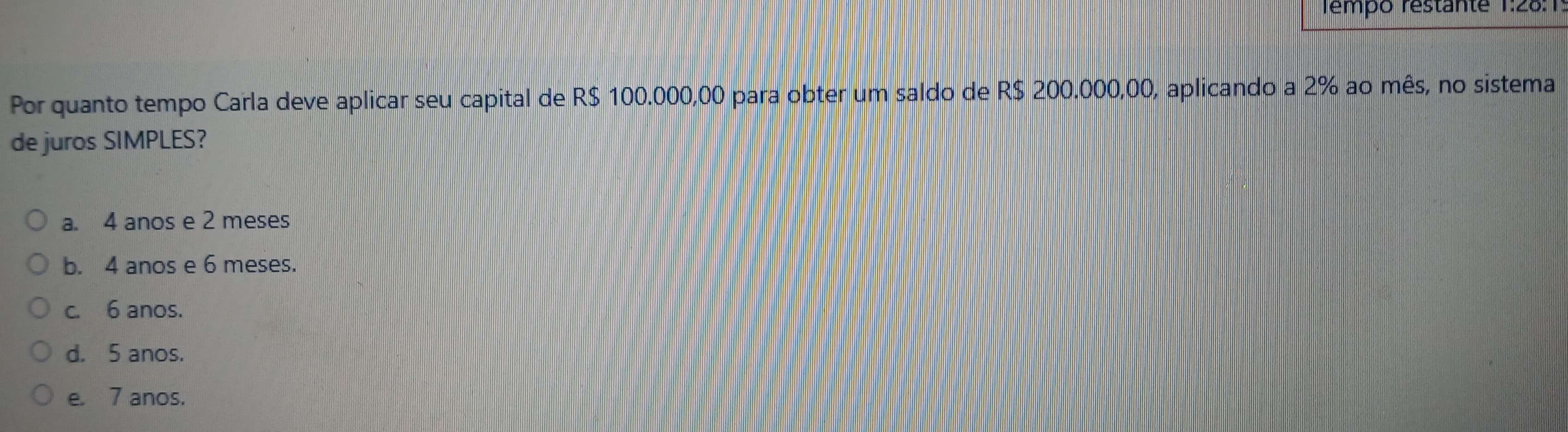 Tempo restante 1:28:1
Por quanto tempo Carla deve aplicar seu capital de R$ 100.000,00 para obter um saldo de R$ 200.000,00, aplicando a 2% ao mês, no sistema
de juros SIMPLES?
a. 4 anos e 2 meses
b. 4 anos e 6 meses.
c. 6 anos.
d. 5 anos.
e. 7 anos.