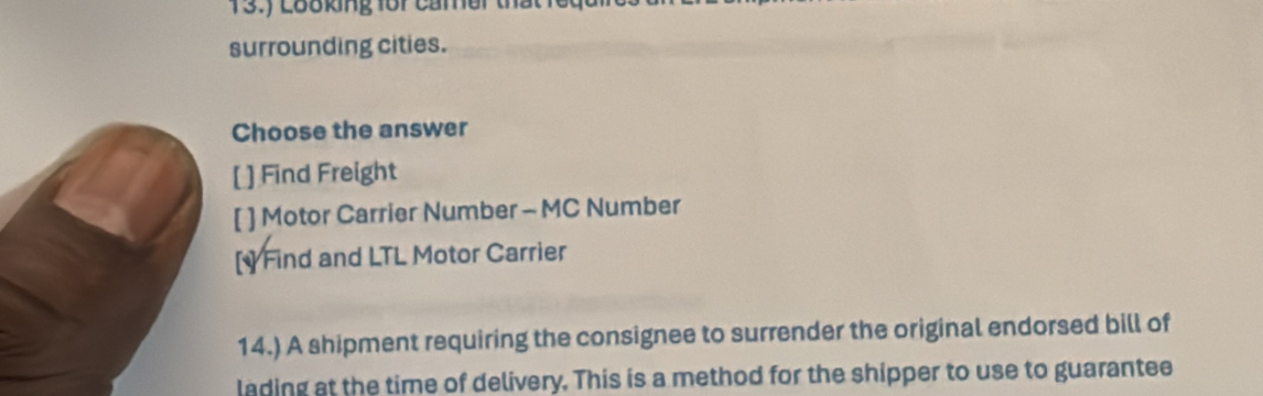 13.) Looking foi cảmer that lổ
surrounding cities.
Choose the answer
[ ] Find Freight
[ ] Motor Carrier Number - MC Number
[] Find and LTL Motor Carrier
14.) A shipment requiring the consignee to surrender the original endorsed bill of
lading at the time of delivery. This is a method for the shipper to use to guarantee