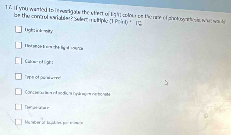 If you wanted to investigate the effect of light colour on the rate of photosynthesis, what would
be the control variables? Select multiple (1 Point) *
Light intensity
Distance from the light source
Colour of light
Type of pondweed
Concentration of sodium hydrogen carbonate
Temperature
Number of bubbles per minute