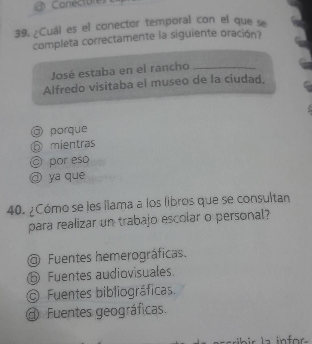 Conectores 
39. ¿Cuál es el conector temporal con el que se
completa correctamente la siguiente oración?
José estaba en el rancho_
Alfredo visitaba el museo de la ciudad.
@ porque
D mientras
© por eso
d ya que
40. ¿Cómo se les llama a los libros que se consultan
para realizar un trabajo escolar o personal?
a) Fuentes hemerográficas.
⑤ Fuentes audiovisuales.
Fuentes bibliográficas.
Fuentes geográficas.