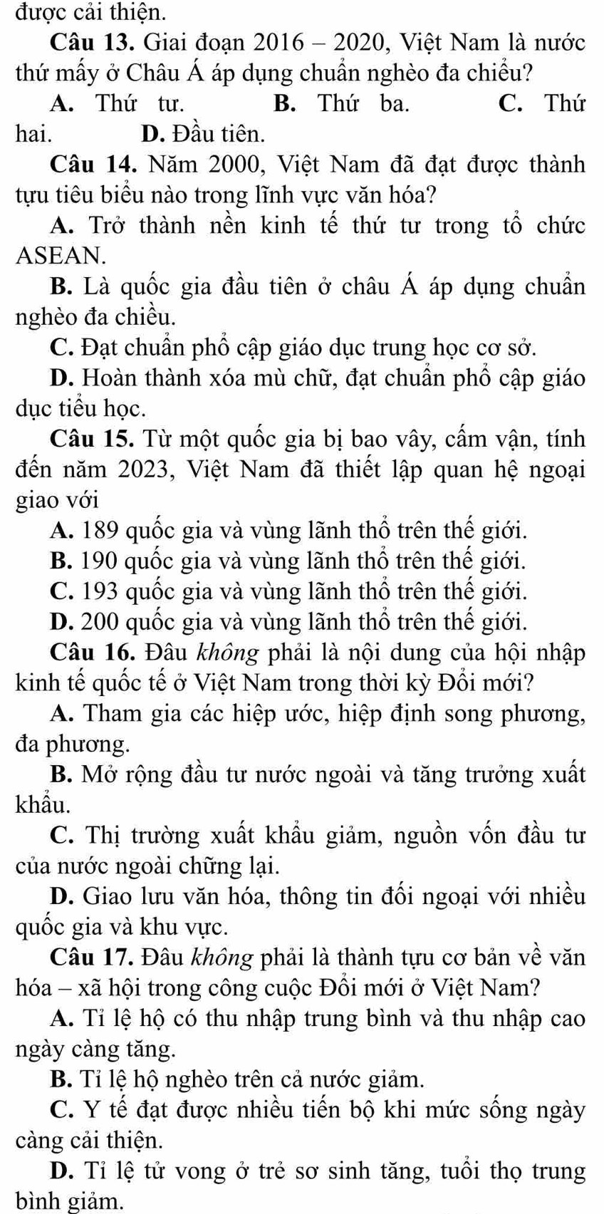 được cải thiện.
Câu 13. Giai đoạn 2016 - 2020, Việt Nam là nước
thứ mấy ở Châu Á áp dụng chuẩn nghèo đa chiều?
A. Thứ tư. B. Thứ ba. C. Thứ
hai. D. Đầu tiên.
Câu 14. Năm 2000, Việt Nam đã đạt được thành
tựu tiêu biểu nào trong lĩnh vực văn hóa?
A. Trở thành nền kinh tế thứ tư trong tổ chức
ASEAN.
B. Là quốc gia đầu tiên ở châu Á áp dụng chuẩn
nghèo đa chiều.
C. Đạt chuẩn phổ cập giáo dục trung học cơ sở.
D. Hoàn thành xóa mù chữ, đạt chuẩn phố cập giáo
dục tiểu học.
Câu 15. Từ một quốc gia bị bao vây, cấm vận, tính
đến năm 2023, Việt Nam đã thiết lập quan hệ ngoại
giao với
A. 189 quốc gia và vùng lãnh thổ trên thế giới.
B. 190 quốc gia và vùng lãnh thổ trên thế giới.
C. 193 quốc gia và vùng lãnh thổ trên thế giới.
D. 200 quốc gia và vùng lãnh thổ trên thế giới.
Câu 16. Đâu không phải là nội dung của hội nhập
kinh tế quốc tế ở Việt Nam trong thời kỳ Đổi mới?
A. Tham gia các hiệp ước, hiệp định song phương,
đa phương.
B. Mở rộng đầu tư nước ngoài và tăng trưởng xuất
khẩu.
C. Thị trường xuất khẩu giảm, nguồn vốn đầu tư
của nước ngoài chững lại.
D. Giao lưu văn hóa, thông tin đối ngoại với nhiều
quốc gia và khu vực.
Câu 17. Đâu không phải là thành tựu cơ bản về văn
hóa - xã hội trong công cuộc Đồi mới ở Việt Nam?
A. Tỉ lệ hộ có thu nhập trung bình và thu nhập cao
ngày càng tăng.
B. Tỉ lệ hộ nghèo trên cả nước giảm.
C. Y tế đạt được nhiều tiến bộ khi mức sống ngày
càng cải thiện.
D. Tỉ lệ tử vong ở trẻ sơ sinh tăng, tuổi thọ trung
bình giảm.