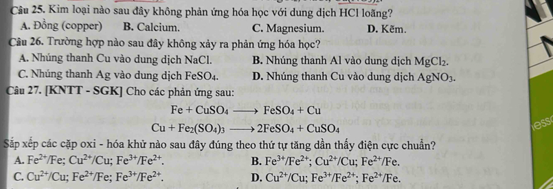 Kim loại nào sau đây không phản ứng hóa học với dung dịch HCl loãng?
A. Đồng (copper) B. Calcium. C. Magnesium. D. Kẽm.
Câu 26. Trường hợp nào sau đây không xảy ra phản ứng hóa học?
A. Nhúng thanh Cu vào dung dịch NaCl. B. Nhúng thanh Al vào dung dịch MgCl_2.
C. Nhúng thanh Ag vào dung dịch FeSO_4. D. Nhúng thanh Cu vào dung dịch AgNO_3
Câu 27. [KNTT - SGK] Cho các phản ứng sau:
Fe+CuSO_4to FeSO_4+Cu
Cu+Fe_2(SO_4)_3to 2FeSO_4+CuSO_4
ess
Sắp xếp các cặp oxi - hóa khử nào sau đây đúng theo thứ tự tăng dần thấy điện cực chuẩn?
A. Fe^(2+)/Fe; Cu^(2+)/Cu; Fe^(3+)/Fe^(2+). B. Fe^(3+)/Fe^(2+); Cu^(2+)/Cu; Fe^(2+)/Fe.
C. Cu^(2+)/Cu; Fe^(2+)/Fe; Fe^(3+)/Fe^(2+). D. Cu^(2+)/Cu; Fe^(3+)/Fe^(2+);Fe^(2+)/Fe.