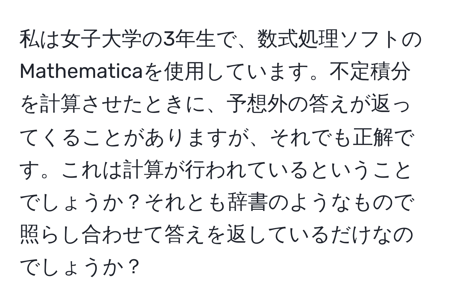 私は女子大学の3年生で、数式処理ソフトのMathematicaを使用しています。不定積分を計算させたときに、予想外の答えが返ってくることがありますが、それでも正解です。これは計算が行われているということでしょうか？それとも辞書のようなもので照らし合わせて答えを返しているだけなのでしょうか？